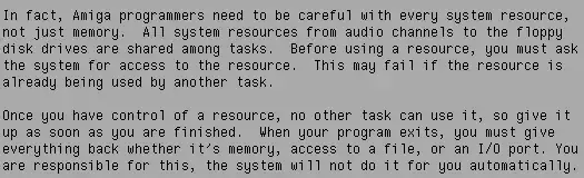 "In fact, Amiga programmers need to be careful with every system resource, not just memory. All system resources from audio channels to the floppy disk drives are shared among tasks. Before using a resource, you must ask the system for access to the resource. This may fail if the resource is already being used by another task. --- Once you have control of a resource, no other task can use it, so give it up as soon as you are finished. When your program exits, you must give everything back whether it's memory, access to a file, or an I/O port. You are responsible for this, the system will not do it for you automatically."